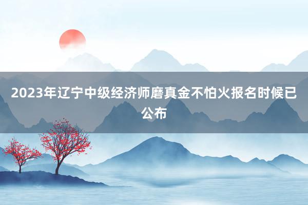 2023年辽宁中级经济师磨真金不怕火报名时候已公布