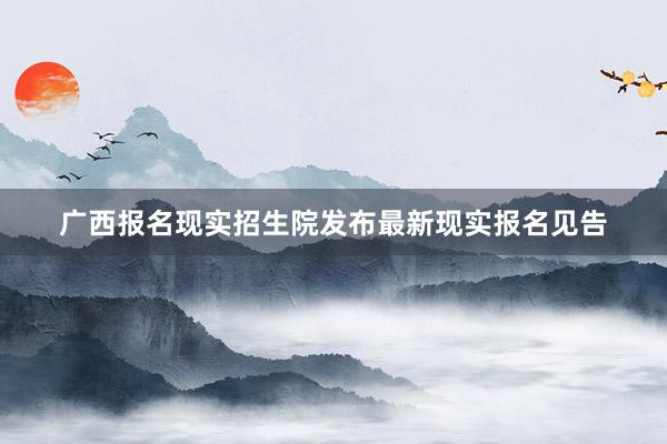 广西报名现实招生院发布最新现实报名见告