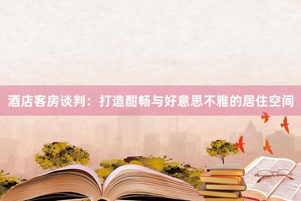 酒店客房谈判：打造酣畅与好意思不雅的居住空间